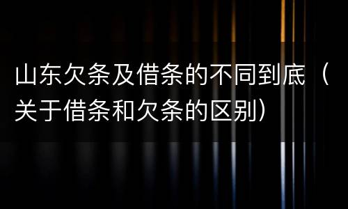 山东欠条及借条的不同到底（关于借条和欠条的区别）