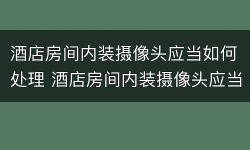 酒店房间内装摄像头应当如何处理 酒店房间内装摄像头应当如何处理违章