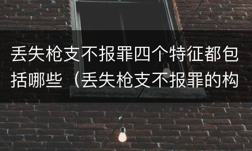 丢失枪支不报罪四个特征都包括哪些（丢失枪支不报罪的构成要件）