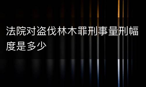 法院对盗伐林木罪刑事量刑幅度是多少