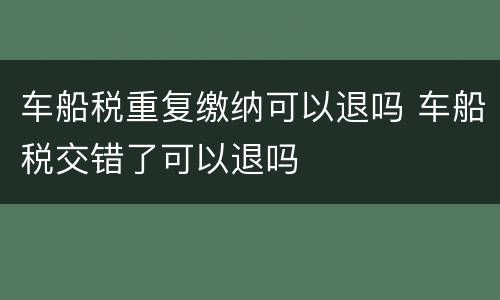 车船税重复缴纳可以退吗 车船税交错了可以退吗