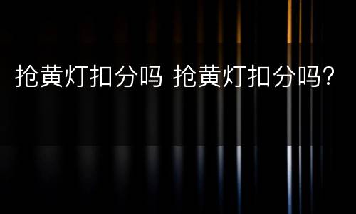 抢黄灯扣分吗 抢黄灯扣分吗?