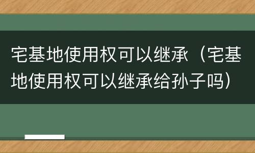 宅基地使用权可以继承（宅基地使用权可以继承给孙子吗）