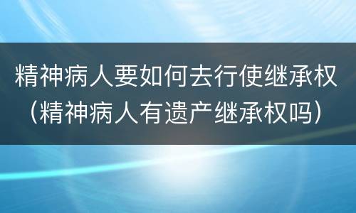 精神病人要如何去行使继承权（精神病人有遗产继承权吗）