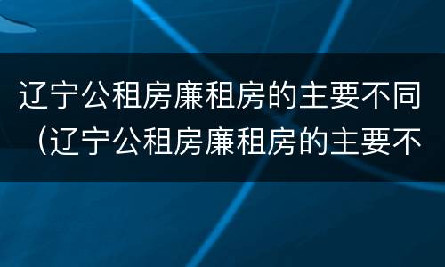 辽宁公租房廉租房的主要不同（辽宁公租房廉租房的主要不同类型）