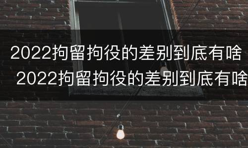 2022拘留拘役的差别到底有啥 2022拘留拘役的差别到底有啥不同