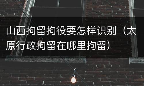 山西拘留拘役要怎样识别（太原行政拘留在哪里拘留）