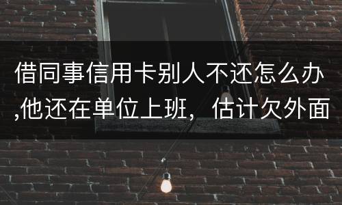 借同事信用卡别人不还怎么办,他还在单位上班，估计欠外面好多钱，还不上怎么办