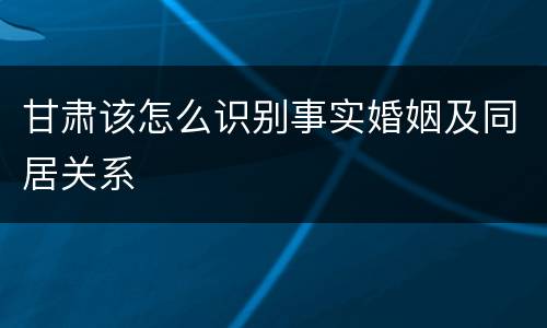 甘肃该怎么识别事实婚姻及同居关系