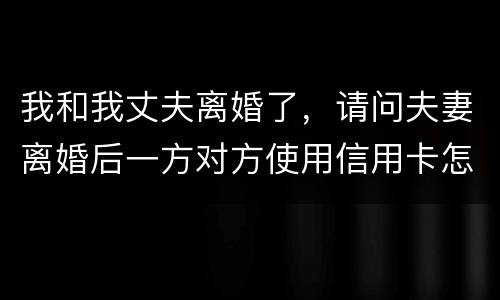 我和我丈夫离婚了，请问夫妻离婚后一方对方使用信用卡怎么办