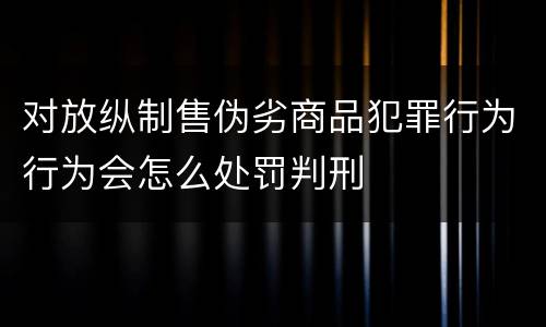 对放纵制售伪劣商品犯罪行为行为会怎么处罚判刑