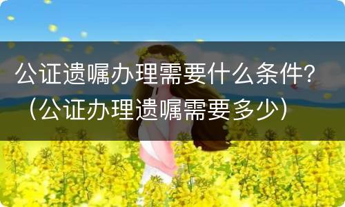 公证遗嘱办理需要什么条件？（公证办理遗嘱需要多少）