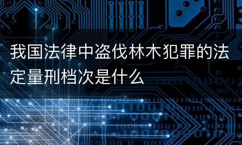 我国法律中盗伐林木犯罪的法定量刑档次是什么