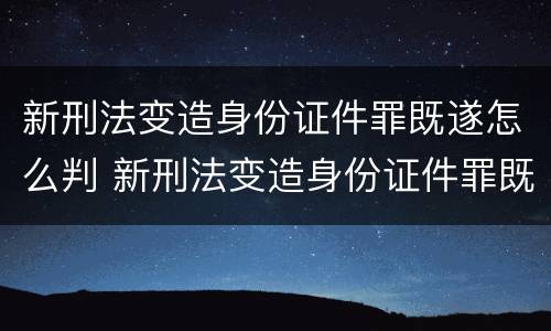 新刑法变造身份证件罪既遂怎么判 新刑法变造身份证件罪既遂怎么判