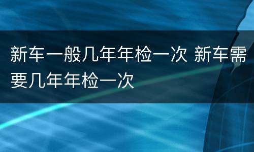 新车一般几年年检一次 新车需要几年年检一次