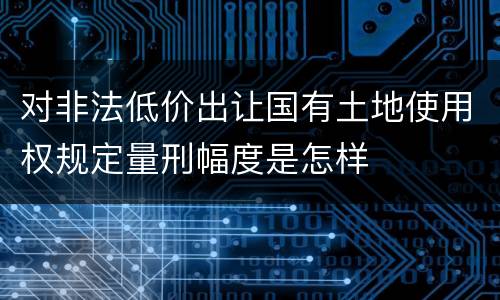 对非法低价出让国有土地使用权规定量刑幅度是怎样