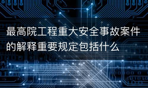 最高院工程重大安全事故案件的解释重要规定包括什么