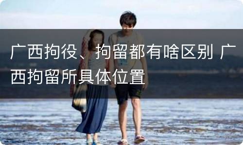 广西拘役、拘留都有啥区别 广西拘留所具体位置