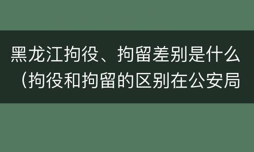 黑龙江拘役、拘留差别是什么（拘役和拘留的区别在公安局）