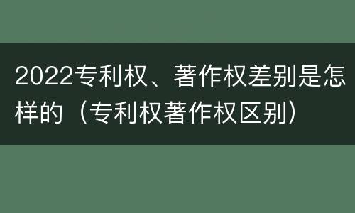 2022专利权、著作权差别是怎样的（专利权著作权区别）