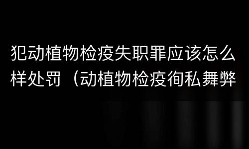 犯动植物检疫失职罪应该怎么样处罚（动植物检疫徇私舞弊罪量刑）