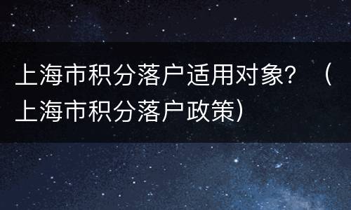 上海市积分落户适用对象？（上海市积分落户政策）