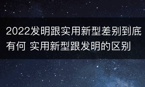 2022发明跟实用新型差别到底有何 实用新型跟发明的区别