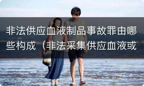非法供应血液制品事故罪由哪些构成（非法采集供应血液或者制作供应血液制品罪的刑事责任）