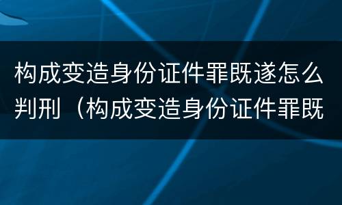 构成变造身份证件罪既遂怎么判刑（构成变造身份证件罪既遂怎么判刑的）