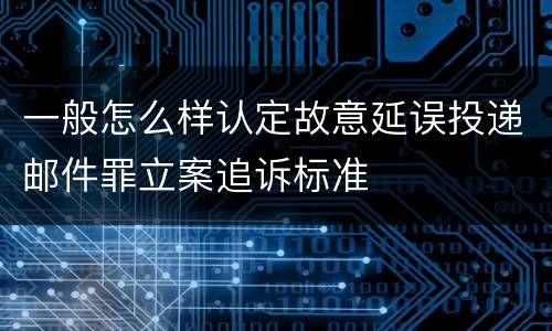 一般怎么样认定故意延误投递邮件罪立案追诉标准