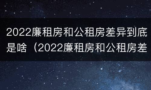 2022廉租房和公租房差异到底是啥（2022廉租房和公租房差异到底是啥意思）