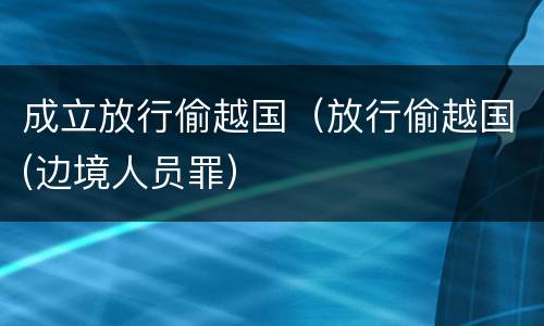 成立放行偷越国（放行偷越国(边境人员罪）