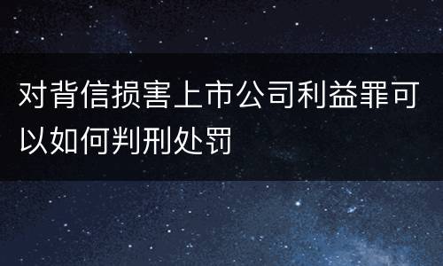 对背信损害上市公司利益罪可以如何判刑处罚