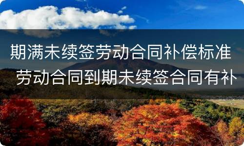 期满未续签劳动合同补偿标准 劳动合同到期未续签合同有补偿吗