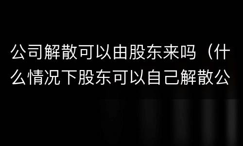 公司解散可以由股东来吗（什么情况下股东可以自己解散公司）