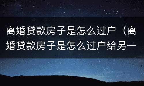 离婚贷款房子是怎么过户（离婚贷款房子是怎么过户给另一方怎么签协议）