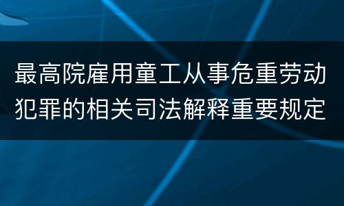 最高院雇用童工从事危重劳动犯罪的相关司法解释重要规定包括什么