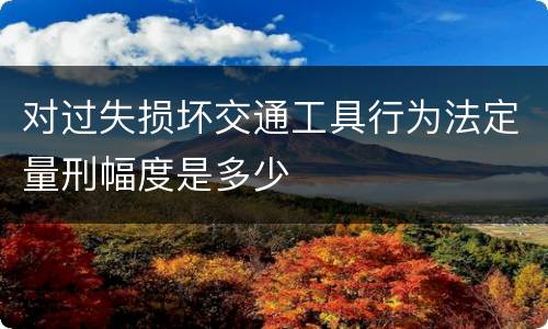 对过失损坏交通工具行为法定量刑幅度是多少