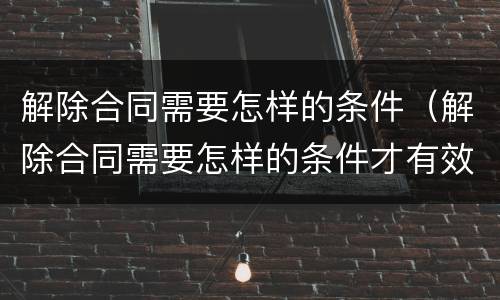 解除合同需要怎样的条件（解除合同需要怎样的条件才有效）