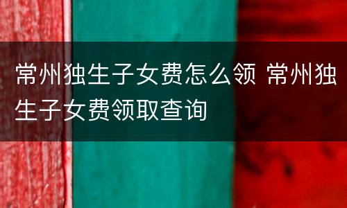 常州独生子女费怎么领 常州独生子女费领取查询