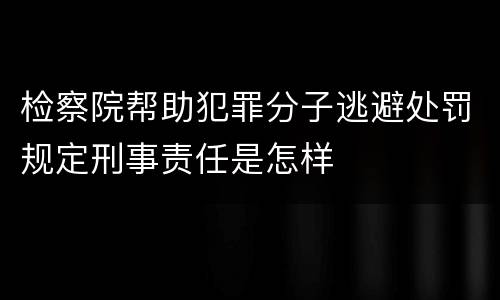 检察院帮助犯罪分子逃避处罚规定刑事责任是怎样