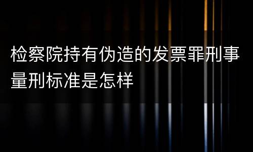 检察院持有伪造的发票罪刑事量刑标准是怎样