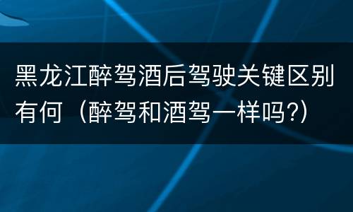 黑龙江醉驾酒后驾驶关键区别有何（醉驾和酒驾一样吗?）
