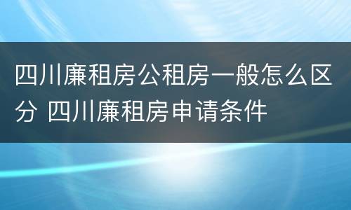 四川廉租房公租房一般怎么区分 四川廉租房申请条件