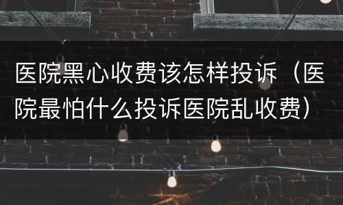 医院黑心收费该怎样投诉（医院最怕什么投诉医院乱收费）