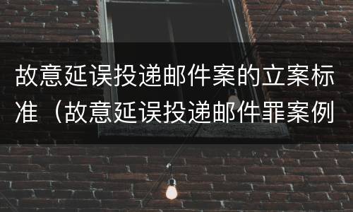 故意延误投递邮件案的立案标准（故意延误投递邮件罪案例）