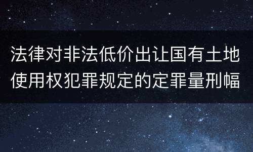 法律对非法低价出让国有土地使用权犯罪规定的定罪量刑幅度是怎样的