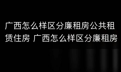 广西怎么样区分廉租房公共租赁住房 广西怎么样区分廉租房公共租赁住房和住宅