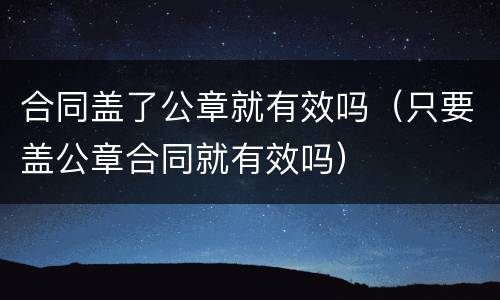 合同盖了公章就有效吗（只要盖公章合同就有效吗）