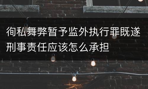 徇私舞弊暂予监外执行罪既遂刑事责任应该怎么承担